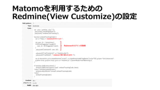 Matomoを利用するための
Redmine(View Customize)の設定
var _paq = window._paq || [];
_paq.push(["trackPageView"]);
_paq.push(["enableLinkTracking"]);
function embedTrackingCode() {
var u=“https://<matomoのホストurl>";
var user_id = "anonymous";
if(($('div#loggedas').length)){
user_id = $('#loggedas').text();
}
_paq.push(['setUserId', user_id]);
_paq.push(["setTrackerUrl", u+"matomo.php"]);
_paq.push([“setSiteId”, “<matomoで割り振られるID>"]);
var d=document, g=d.createElement("script"), s=d.getElementsByTagName("script")[0]; g.type="text/javascript";
g.defer=true; g.async=true; g.src=u+"matomo.js"; s.parentNode.insertBefore(g,s);
}
if (window.addEventListener) {
window.addEventListener("load", embedTrackingCode, false);
} else if (window.attachEvent) {
window.attachEvent("onload",embedTrackingCode);
} else {
embedTrackingCode();
}
RedmineのログインID取得
 