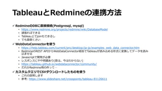 TableauとRedmineの連携方法
 RedmineのDBに直接接続(Postgresql, mysql)
• https://www.redmine.org/projects/redmine/wiki/DatabaseModel
• 頑張ればできる
• Tableau上でjoinもできるし
• でも面倒くさい
 WebDataConnectorを使う
• https://help.tableau.com/current/pro/desktop/ja-jp/examples_web_data_connector.htm
• RedmineのREST APIからWebDataConnector経由でTableauが読み込める形式に変換してデータを読み
込ませる
• Javascriptで開発が必要
• レスポンスにやや問題あり(昔は。今はわからない)
• https://tableau.github.io/webdataconnector/community/
• だれかRedmine用の作って…
 カスタムクエリでCSVダウンロードしたものを使う
• これの説明します
• 参考: https://www.slideshare.net/crosspoints/tableau-81126611
 