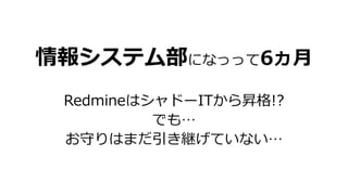 情報システム部になっって6ヵ月
RedmineはシャドーITから昇格!?
でも…
お守りはまだ引き継げていない…
 