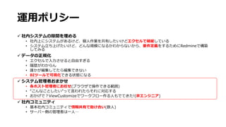 運用ポリシー
 社内システムの隙間を埋める
• 社内上にシステムがあるけど、個人作業を共有したいけどエクセルで破綻している
• システム立ち上げたいけど、どんな規模になるかわからないから、要件定義をするためにRedmineで構築
してみる
 データの正規化
• エクセルで入力させると自由すぎる
• 履歴がわからん
• 誰かが編集してたら編集できない
• BIツールで可視化できる状態になる
 システム管理者おまかせ
• 各ホスト管理者にお任せ(ブラウザで操作できる範囲)
• “こんなことしたい”って言われたらそれに対応する
• おかげで？ViewCustomizeでワークフロー作る人もでてきた!(非エンジニア)
 社内コミュニティ
• 基本社内コミュニティで情報共有で助け合い(数人)
• サーバー側の管理者は一人…
 