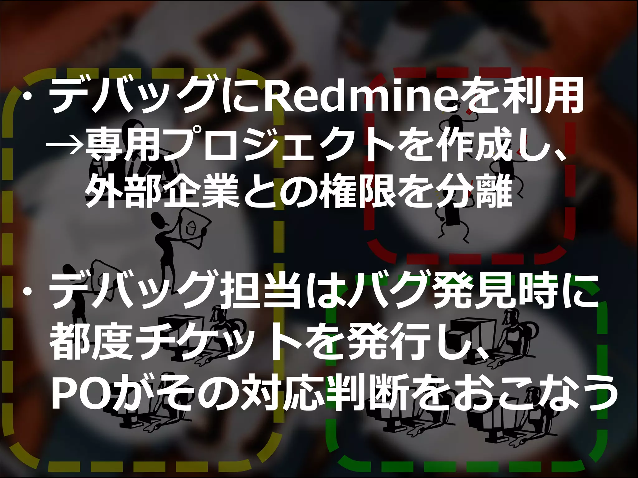 ・デバッグにRedmineを利用
→専用プロジェクトを作成し、
外部企業との権限を分離
・デバッグ担当はバグ発見時に
都度チケットを発行し、
POがその対応判断をおこなう
 