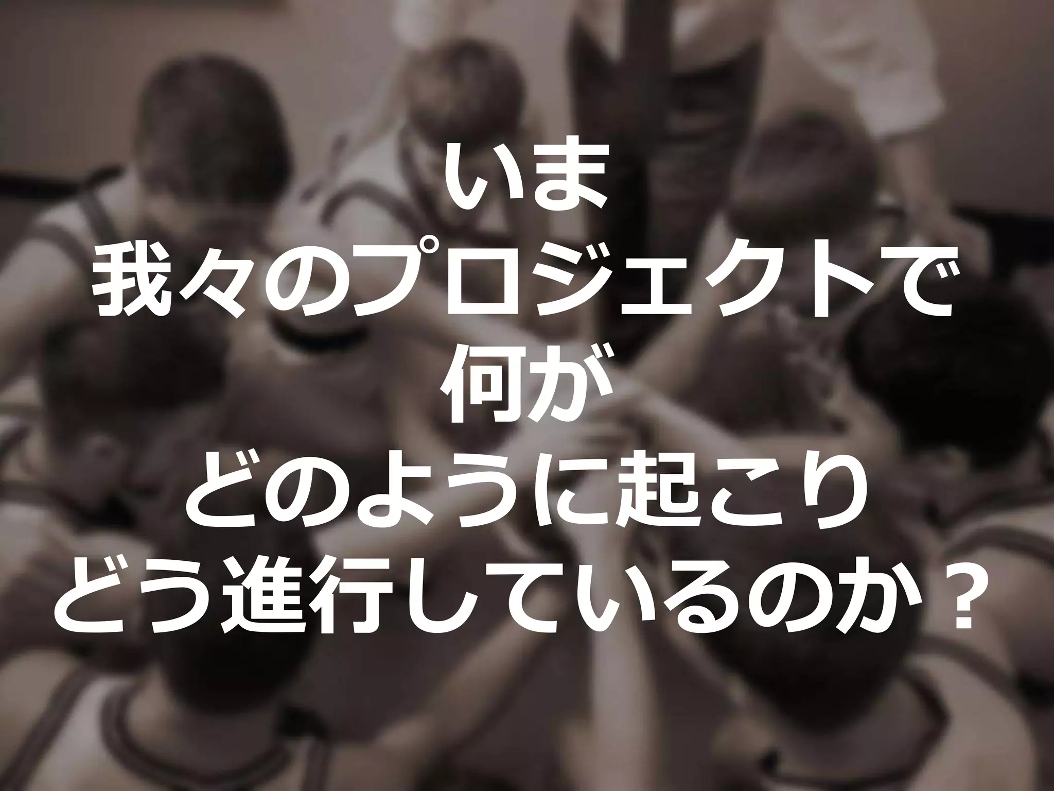 いま
我々のプロジェクトで
何が
どのように起こり
どう進行しているのか？
 