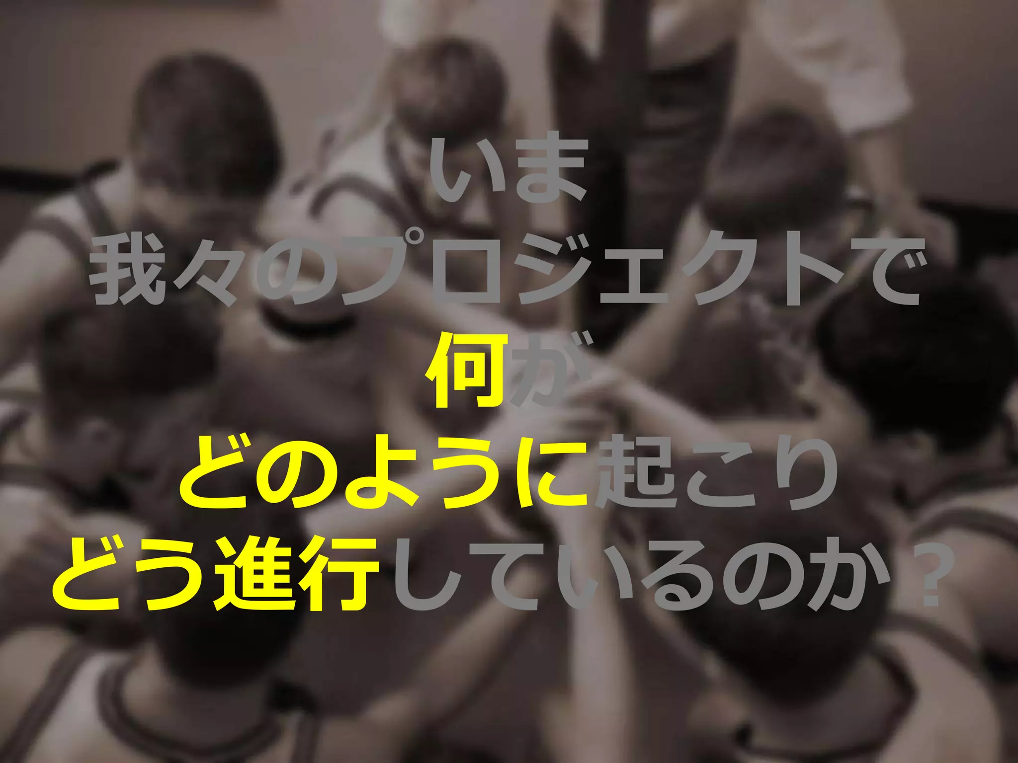 いま
我々のプロジェクトで
何が
どのように起こり
どう進行しているのか？
 