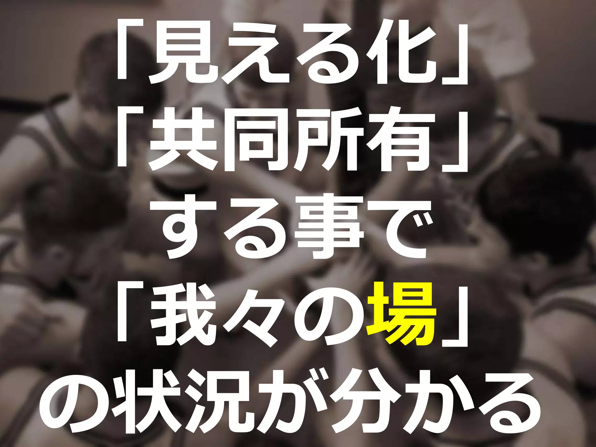 「見える化」
「共同所有」
する事で
「我々の場」
の状況が分かる
 