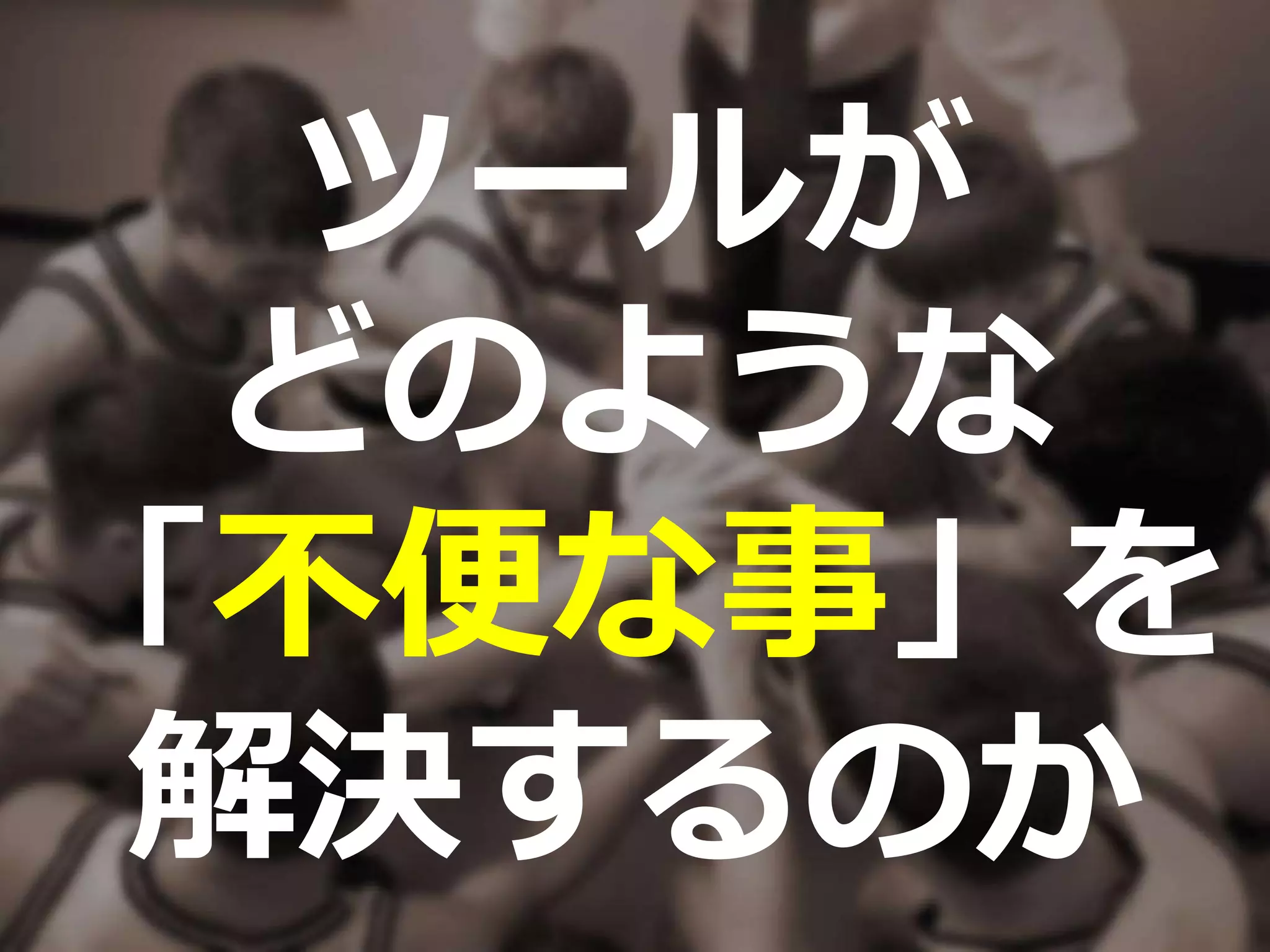 ツールが
どのような
「不便な事」を
解決するのか
 