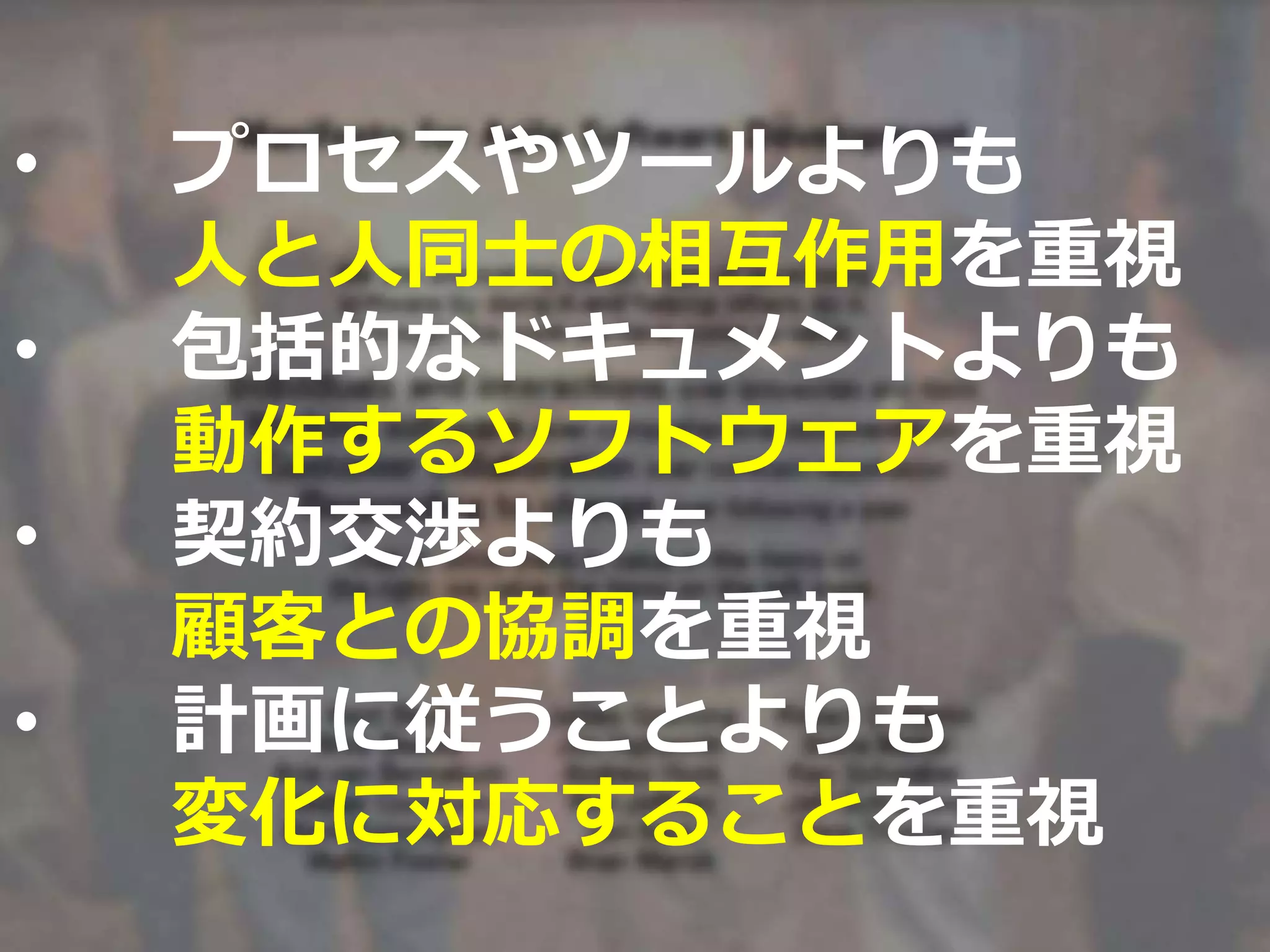 • プロセスやツールよりも
人と人同士の相互作用を重視
• 包括的なドキュメントよりも
動作するソフトウェアを重視
• 契約交渉よりも
顧客との協調を重視
• 計画に従うことよりも
変化に対応することを重視
 