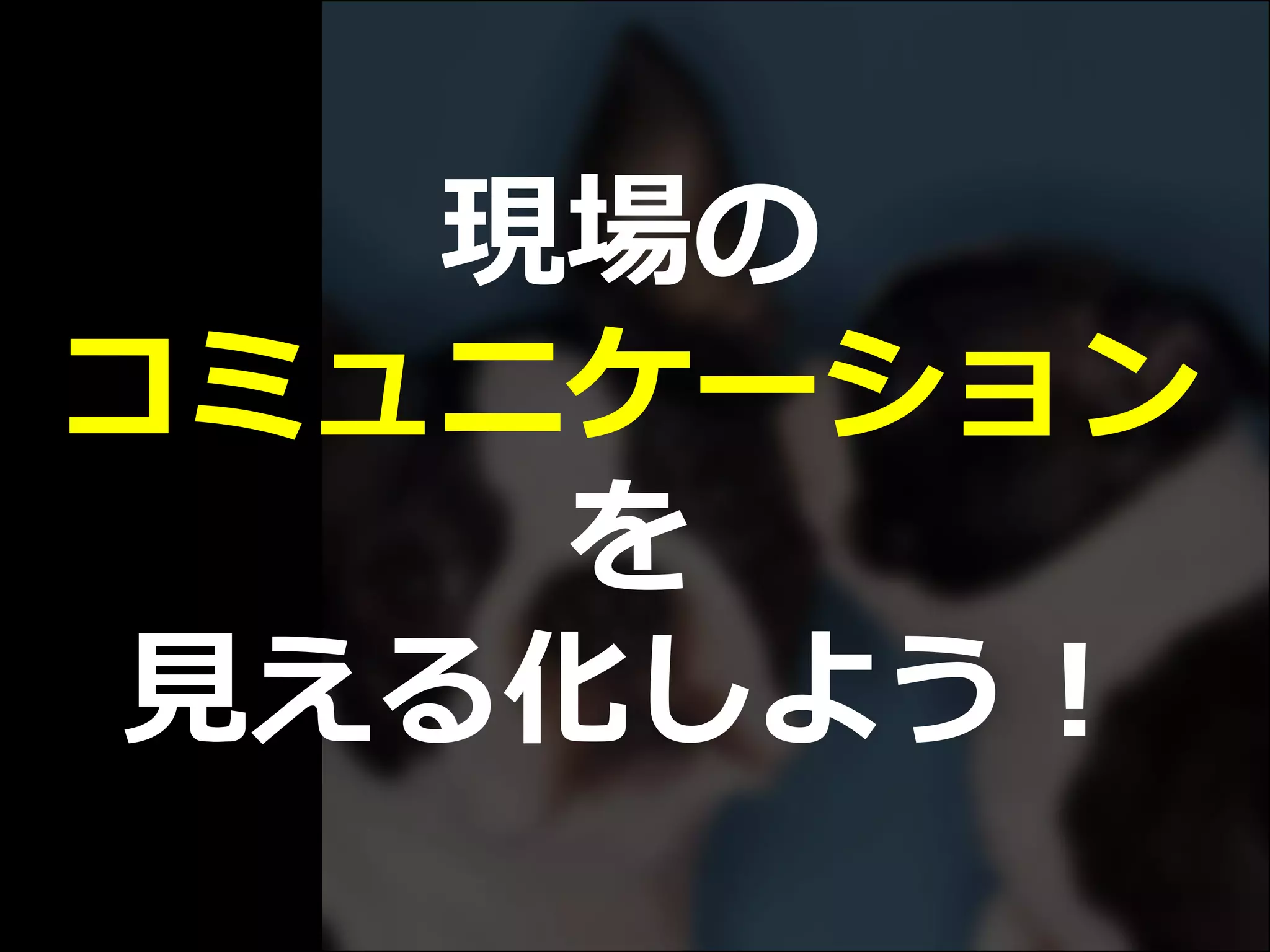 現場の
コミュニケーション
を
見える化しよう！
 