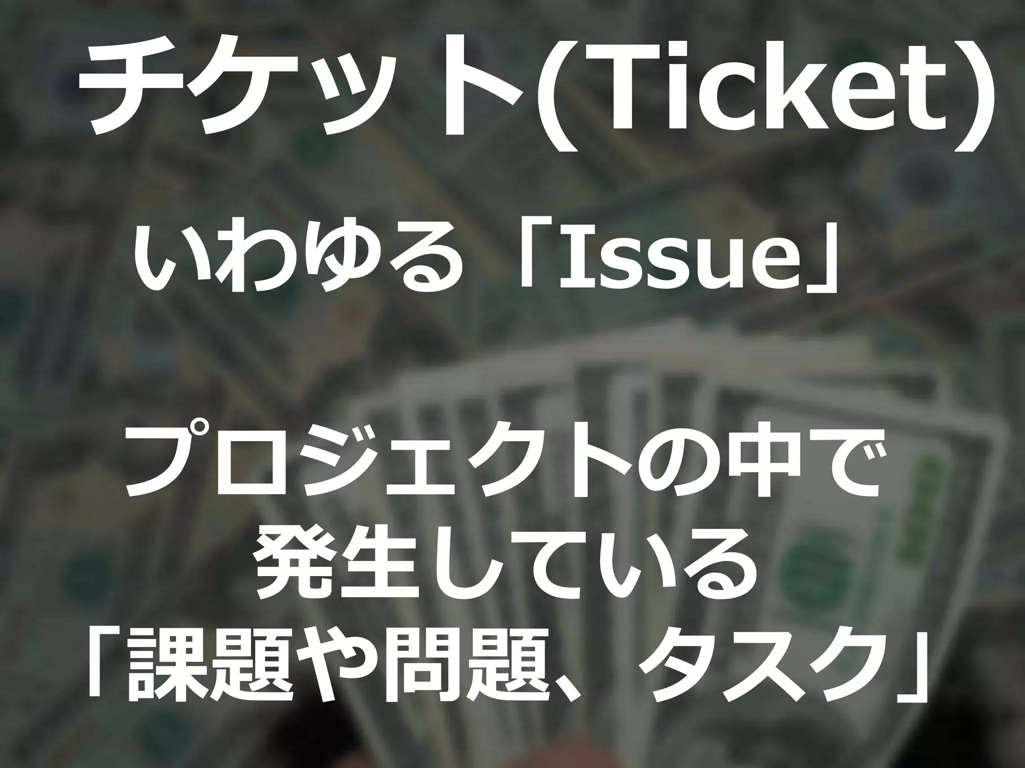 チケット(Ticket)
いわゆる「Issue」
プロジェクトの中で
発生している
「課題や問題、タスク」
 