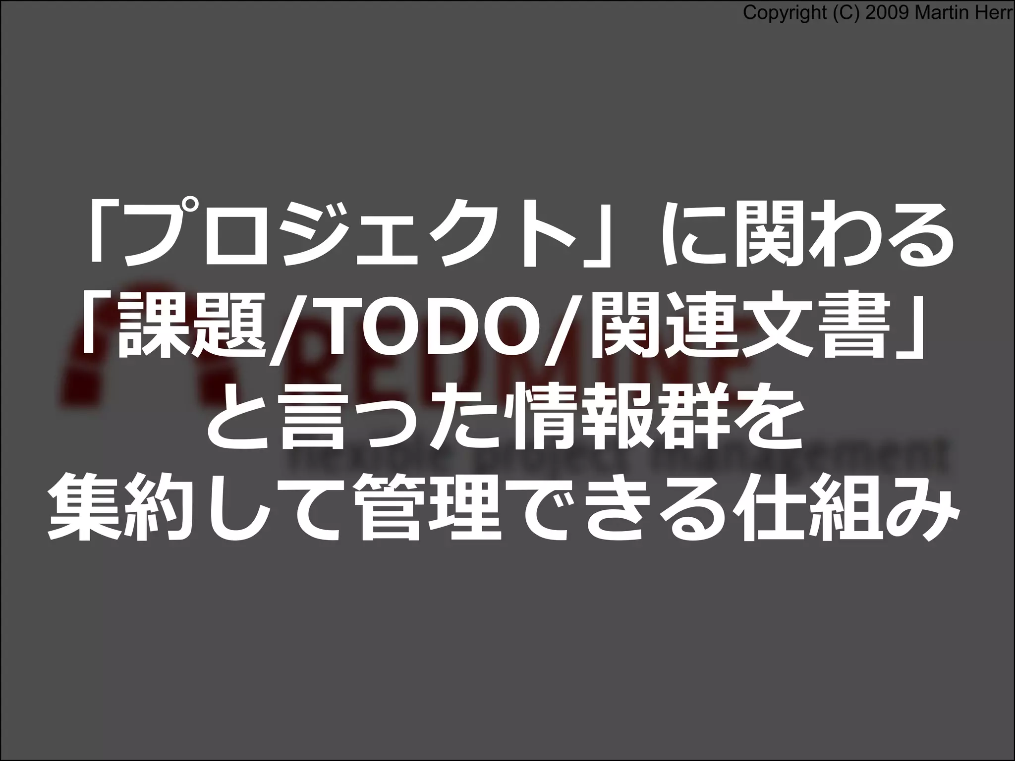Copyright (C) 2009 Martin Herr
「プロジェクト」に関わる
「課題/TODO/関連文書」
と言った情報群を
集約して管理できる仕組み
 