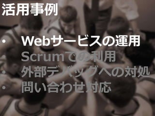 活用事例
• Webサービスの運用
• Scrumでの利用
• 外部デバッグへの対処
• 問い合わせ対応
 