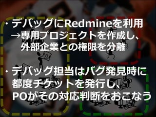 ・デバッグにRedmineを利用
→専用プロジェクトを作成し、
外部企業との権限を分離
・デバッグ担当はバグ発見時に
都度チケットを発行し、
POがその対応判断をおこなう
 