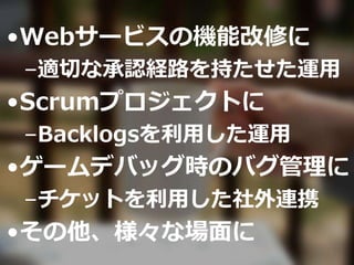 •Webサービスの機能改修に
–適切な承認経路を持たせた運用
•Scrumプロジェクトに
–Backlogsを利用した運用
•ゲームデバッグ時のバグ管理に
–チケットを利用した社外連携
•その他、様々な場面に
 