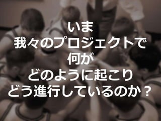 いま
我々のプロジェクトで
何が
どのように起こり
どう進行しているのか？
 