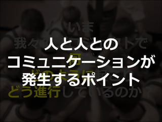 いま
我々のプロジェクトで
何が
どのように起こり
どう進行しているのか？
人と人との
コミュニケーションが
発生するポイント
 