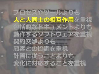 • プロセスやツールよりも
人と人同士の相互作用を重視
• 包括的なドキュメントよりも
動作するソフトウェアを重視
• 契約交渉よりも
顧客との協調を重視
• 計画に従うことよりも
変化に対応することを重視
 