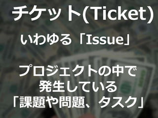 チケット(Ticket)
いわゆる「Issue」
プロジェクトの中で
発生している
「課題や問題、タスク」
 
