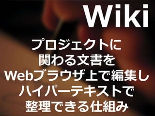 Wiki
プロジェクトに
関わる文書を
Webブラウザ上で編集し
ハイパーテキストで
整理できる仕組み
 