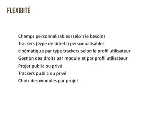 Flexibité 
Champs 
personnalisables 
(selon 
le 
besoin) 
Trackers 
(type 
de 
Qckets) 
personnalisables 
cinémaQque 
par 
type 
trackers 
selon 
le 
profil 
uQlisateur 
GesQon 
des 
droits 
par 
module 
et 
par 
profil 
uQlisateur 
Projet 
public 
ou 
privé 
Trackers 
public 
ou 
privé 
Choix 
des 
modules 
par 
projet 
 