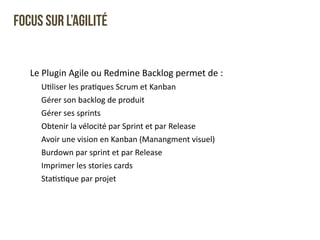 Focus sur l’Agilité 
Le 
Plugin 
Agile 
ou 
Redmine 
Backlog 
permet 
de 
: 
UQliser 
les 
praQques 
Scrum 
et 
Kanban 
Gérer 
son 
backlog 
de 
produit 
Gérer 
ses 
sprints 
Obtenir 
la 
vélocité 
par 
Sprint 
et 
par 
Release 
Avoir 
une 
vision 
en 
Kanban 
(Manangment 
visuel) 
Burdown 
par 
sprint 
et 
par 
Release 
Imprimer 
les 
stories 
cards 
StaQsQque 
par 
projet 
 