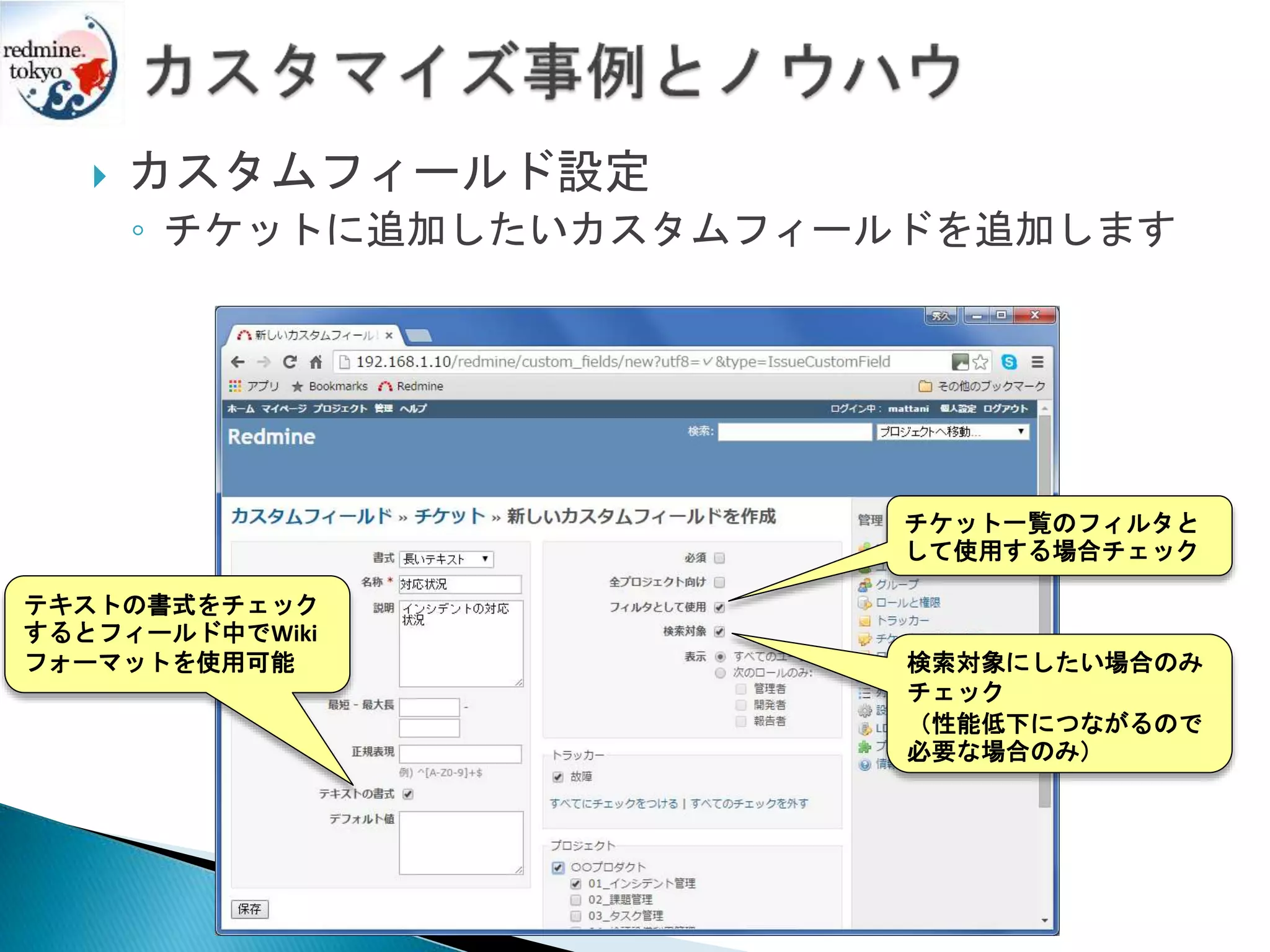 カスタムフィールド設定
◦ チケットに追加したいカスタムフィールドを追加します
テキストの書式をチェック
するとフィールド中でWiki
フォーマットを使用可能
チケット一覧のフィルタと
して使用する場合チェック
検索対象にしたい場合のみ
チェック
（性能低下につながるので
必要な場合のみ）
 