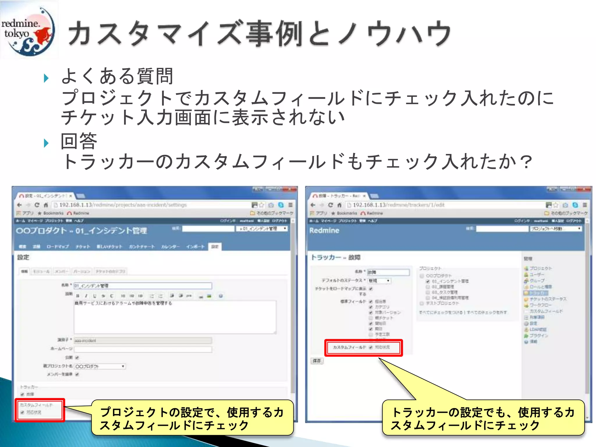  よくある質問
プロジェクトでカスタムフィールドにチェック入れたのに
チケット入力画面に表示されない
 回答
トラッカーのカスタムフィールドもチェック入れたか？
プロジェクトの設定で、使用するカ
スタムフィールドにチェック
トラッカーの設定でも、使用するカ
スタムフィールドにチェック
 