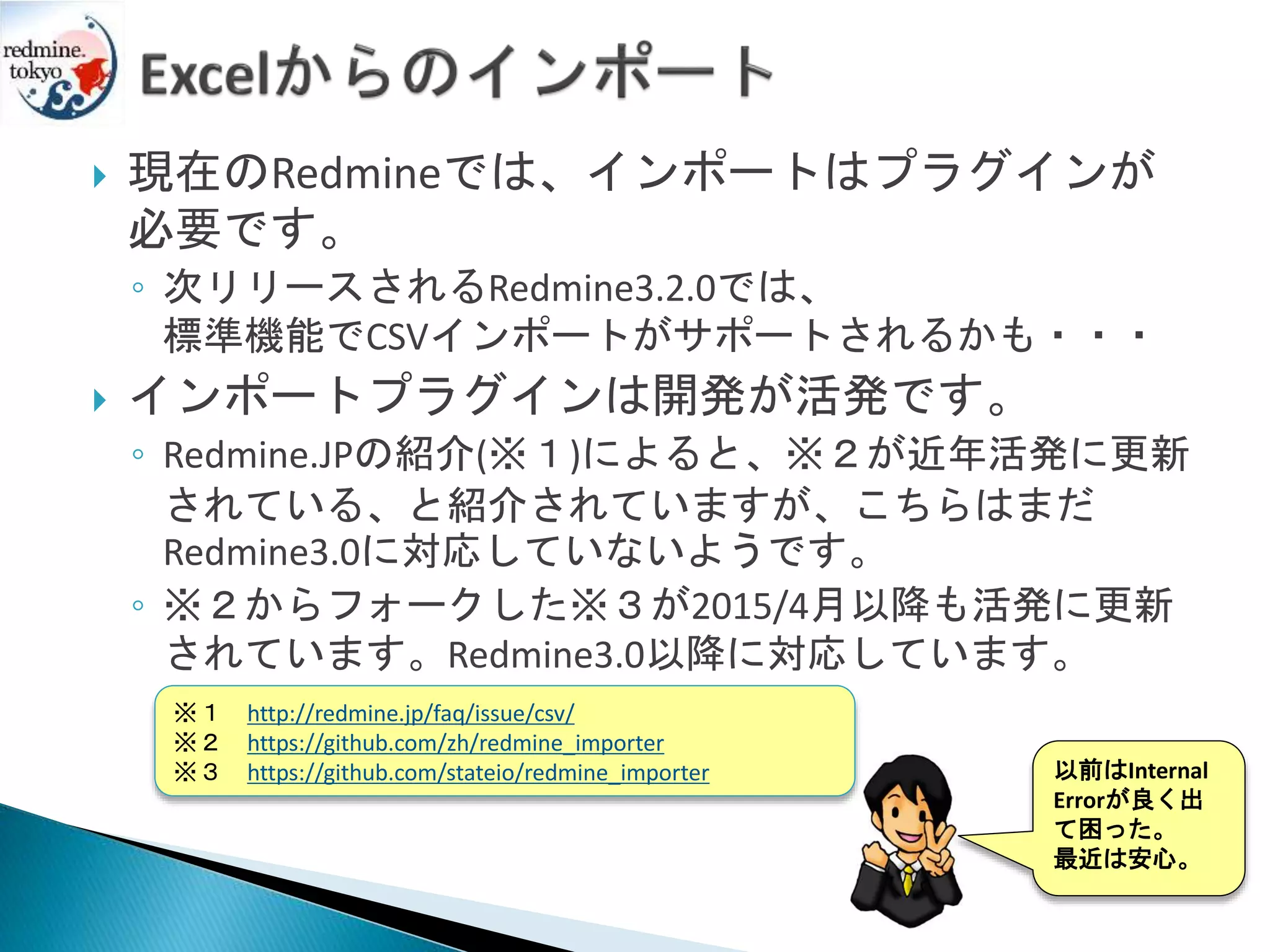  現在のRedmineでは、インポートはプラグインが
必要です。
◦ 次リリースされるRedmine3.2.0では、
標準機能でCSVインポートがサポートされるかも・・・
 インポートプラグインは開発が活発です。
◦ Redmine.JPの紹介(※１)によると、※２が近年活発に更新
されている、と紹介されていますが、こちらはまだ
Redmine3.0に対応していないようです。
◦ ※２からフォークした※３が2015/4月以降も活発に更新
されています。Redmine3.0以降に対応しています。
※１ http://redmine.jp/faq/issue/csv/
※２ https://github.com/zh/redmine_importer
※３ https://github.com/stateio/redmine_importer 以前はInternal
Errorが良く出
て困った。
最近は安心。
 