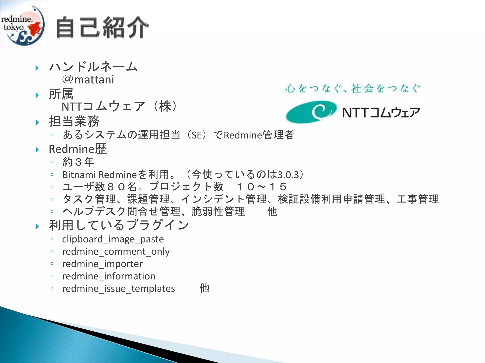  ハンドルネーム
＠mattani
 所属
NTTコムウェア（株）
 担当業務
◦ あるシステムの運用担当（SE）でRedmine管理者
 Redmine歴
◦ 約３年
◦ Bitnami Redmineを利用。（今使っているのは3.0.3）
◦ ユーザ数８０名。プロジェクト数 １０～１５
◦ タスク管理、課題管理、インシデント管理、検証設備利用申請管理、工事管理
◦ ヘルプデスク問合せ管理、脆弱性管理 他
 利用しているプラグイン
◦ clipboard_image_paste
◦ redmine_comment_only
◦ redmine_importer
◦ redmine_information
◦ redmine_issue_templates 他
 