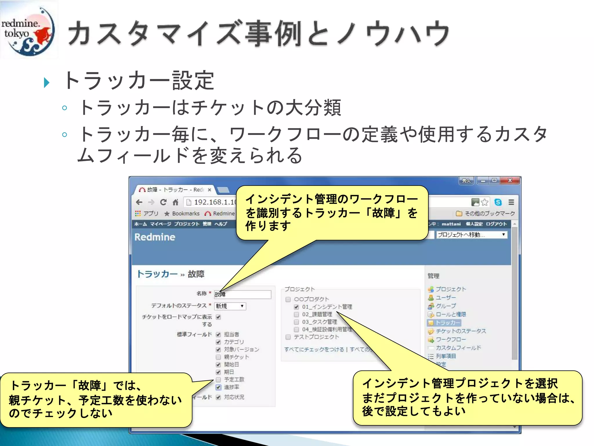  トラッカー設定
◦ トラッカーはチケットの大分類
◦ トラッカー毎に、ワークフローの定義や使用するカスタ
ムフィールドを変えられる
トラッカー「故障」では、
親チケット、予定工数を使わない
のでチェックしない
インシデント管理プロジェクトを選択
まだプロジェクトを作っていない場合は、
後で設定してもよい
インシデント管理のワークフロー
を識別するトラッカー「故障」を
作ります
 