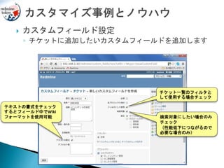  カスタムフィールド設定
◦ チケットに追加したいカスタムフィールドを追加します
テキストの書式をチェック
するとフィールド中でWiki
フォーマットを使用可能
チケット一覧のフィルタと
して使用する場合チェック
検索対象にしたい場合のみ
チェック
（性能低下につながるので
必要な場合のみ）
 