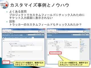  よくある質問
プロジェクトでカスタムフィールドにチェック入れたのに
チケット入力画面に表示されない
 回答
トラッカーのカスタムフィールドもチェック入れたか？
プロジェクトの設定で、使用するカ
スタムフィールドにチェック
トラッカーの設定でも、使用するカ
スタムフィールドにチェック
 