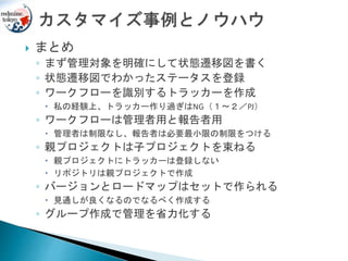  まとめ
◦ まず管理対象を明確にして状態遷移図を書く
◦ 状態遷移図でわかったステータスを登録
◦ ワークフローを識別するトラッカーを作成
 私の経験上、トラッカー作り過ぎはNG（１～２／PJ）
◦ ワークフローは管理者用と報告者用
 管理者は制限なし、報告者は必要最小限の制限をつける
◦ 親プロジェクトは子プロジェクトを束ねる
 親プロジェクトにトラッカーは登録しない
 リポジトリは親プロジェクトで作成
◦ バージョンとロードマップはセットで作られる
 見通しが良くなるのでなるべく作成する
◦ グループ作成で管理を省力化する
 