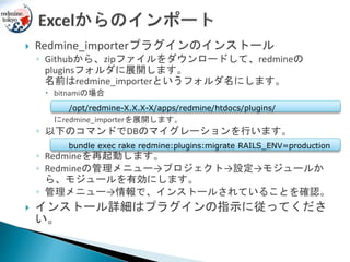  Redmine_importerプラグインのインストール
◦ Githubから、zipファイルをダウンロードして、redmineの
pluginsフォルダに展開します。
名前はredmine_importerというフォルダ名にします。
 bitnamiの場合
にredmine_importerを展開します。
◦ 以下のコマンドでDBのマイグレーションを行います。
◦ Redmineを再起動します。
◦ Redmineの管理メニュー→プロジェクト→設定→モジュールか
ら、モジュールを有効にします。
◦ 管理メニュー→情報で、インストールされていることを確認。
 インストール詳細はプラグインの指示に従ってくださ
い。
bundle exec rake redmine:plugins:migrate RAILS_ENV=production
/opt/redmine-X.X.X-X/apps/redmine/htdocs/plugins/
 