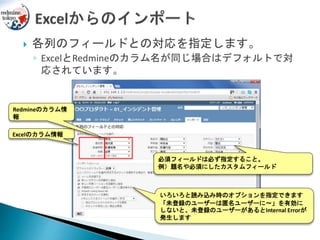  各列のフィールドとの対応を指定します。
◦ ExcelとRedmineのカラム名が同じ場合はデフォルトで対
応されています。
必須フィールドは必ず指定すること。
例）題名や必須にしたカスタムフィールド
いろいろと読み込み時のオプションを指定できます
「未登録のユーザーは匿名ユーザーに～」を有効に
しないと、未登録のユーザーがあるとInternal Errorが
発生します
Excelのカラム情報
Redmineのカラム情
報
 
