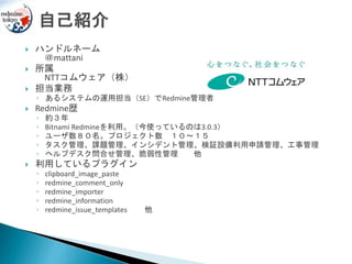  ハンドルネーム
＠mattani
 所属
NTTコムウェア（株）
 担当業務
◦ あるシステムの運用担当（SE）でRedmine管理者
 Redmine歴
◦ 約３年
◦ Bitnami Redmineを利用。（今使っているのは3.0.3）
◦ ユーザ数８０名。プロジェクト数 １０～１５
◦ タスク管理、課題管理、インシデント管理、検証設備利用申請管理、工事管理
◦ ヘルプデスク問合せ管理、脆弱性管理 他
 利用しているプラグイン
◦ clipboard_image_paste
◦ redmine_comment_only
◦ redmine_importer
◦ redmine_information
◦ redmine_issue_templates 他
 