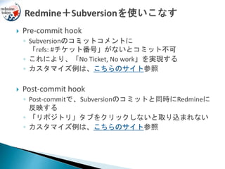  Pre-commit hook
◦ Subversionのコミットコメントに
「refs: #チケット番号」がないとコミット不可
◦ これにより、「No Ticket, No work」を実現する
◦ カスタマイズ例は、こちらのサイト参照
 Post-commit hook
◦ Post-commitで、Subversionのコミットと同時にRedmineに
反映する
◦ 「リポジトリ」タブをクリックしないと取り込まれない
◦ カスタマイズ例は、こちらのサイト参照
 