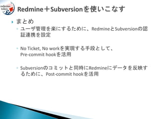  まとめ
◦ ユーザ管理を楽にするために、RedmineとSubversionの認
証連携を設定
◦ No Ticket, No workを実現する手段として、
Pre-commit hookを活用
◦ Subversionのコミットと同時にRedmineにデータを反映す
るために、Post-commit hookを活用
 