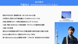3
昭和49年生まれ 愛媛県出身　あいひめ 49ers主催
大学時代に理科大井戸端会議という WEBチャットにハマる
28歳：起業家セミナー仲間と勉強会立ち上げ（ B-clock）
31歳：年齢に似合わない大病を経験 マネジメントの重要性を痛感
34歳：PMP取得
現在は日本事務器の部門 PMOに所属（創業90周年を越す老舗IT企業）
Redmine歴は4年くらい（最初はEPM−Ｘとして知る）
第12回redmine.tokyoの講演で好評！（PMｘTM　参加者の86％が満足）
自己紹介　
門屋浩文　@Madowindaheadってこんな人
ブログもあります
http://madowindahead.info/
 