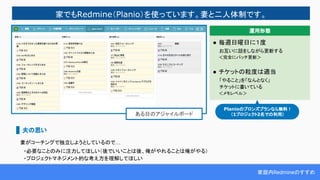 家庭内Redmineのすすめ
家でもRedmine（Planio）を使っています。妻と二人体制です。
ある日のアジャイルボード
妻がコーチングで独立しようとしているので…
　・必要なことのみに注力してほしい（後でいいことは後、俺がやれることは俺がやる）
　・プロジェクトマネジメント的な考え方を理解してほしい
● 毎週日曜日に１度
　　お互いに話をしながら更新する
　　＜完全にバッチ更新＞
● チケットの粒度は適当
　　「やること」を「なんとなく」
　　チケットに書いている
　　＜メモレベル＞
運用形態
夫の思い
Planioのブロンズプランなら無料！
（1プロジェクト2名での利用）
 