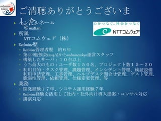 ご清聴ありがとうございま
した ハンドルネーム
＠mattani
 所属
NTTコムウェア（株）
 Redmine歴
◦ Redmine管理者歴 約６年
◦ 第6回勉強会(2014/2)からredmine.tokyo運営スタッフ
◦ 構築したサーバ：１０台以上
◦ うち最大のもの：ユーザ数１５０名。プロジェクト数１５～２０
◦ 利用目的：タスク管理、課題管理、インシデント管理、検証設備
利用申請管理、工事管理、ヘルプデスク問合せ管理、ゲスト管理、
脆弱性管理、依頼管理、仕様変更管理、等
 業務
◦ 開発経験１７年、システム運用経験７年
◦ Redmine経験を活用して社内・社外向け導入提案・コンサル対応
◦ 講演対応
 