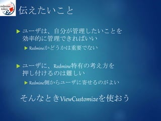 伝えたいこと
 ユーザは、自分が管理したいことを
効率的に管理できればいい
 Redmineかどうかは重要でない
 ユーザに、Redmine特有の考え方を
押し付けるのは難しい
 Redmine側からユーザに寄せるのがよい
そんなときViewCustomizeを使おう
 