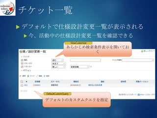 チケット一覧
 デフォルトで仕様設計変更一覧が表示される
 今、活動中の仕様設計変更一覧を確認できる
あらかじめ検索条件表示を開いてお
く
ViewCustomize
デフォルトのカスタムクエリを指定
DefaultCustomQuery
 