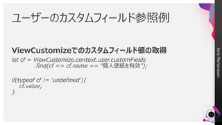 JensMartensson
ViewCustomizeでのカスタムフィールド値の取得
let cf = ViewCustomize.context.user.customFields
.find(cf => cf.name == "個人壁紙を有効");
if(typeof cf != 'undefined'){
cf.value;
}
ユーザーのカスタムフィールド参照例
13
 