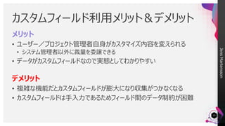JensMartensson
メリット
• ユーザー／プロジェクト管理者自身がカスタマイズ内容を変えられる
• システム管理者以外に裁量を委譲できる
• データがカスタムフィールドなので実態としてわかりやすい
デメリット
• 複雑な機能だとカスタムフィールドが膨大になり収集がつかなくなる
• カスタムフィールドは手入力であるためフィールド間のデータ制約が困難
カスタムフィールド利用メリット＆デメリット
15
 
