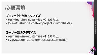 JensMartensson
必要環境
5
プロジェクト別カスタマイズ
• redmine-view-customize v2.3.0 以上
• (ViewCustomize.context.project.customfields)
ユーザー別カスタマイズ
• redmine-view-customize v1.2.0 以上
• (ViewCustomize.context.user.customfields)
 