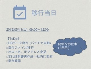 2019/05/11(土) 09:00～12:00
【ToDo】
□DBデータ移行 (バッチで自動)
□添付ファイル移行
□ホスト名、IPアドレス変更
□SSL証明書再作成→社内に配布
□動作確認
移行当日
簡単なお仕事!
(2回目)
 