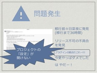問題発生
今更やっぱダメでした
は やだー！
移行前々日深夜に発見
(移行まで36時間)
リリース不可の不具合
を発見
プラグインの競合だこれー!!!
プロジェクトの
「設定」が
開けない
 