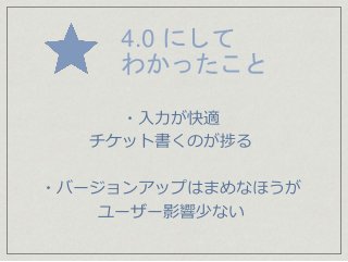 4.0 にして
わかったこと
・入力が快適
チケット書くのが捗る
・バージョンアップはまめなほうが
ユーザー影響少ない
 