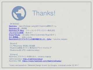 Thanks!
【WebSite】
Redmine : Jean-Philippe Langほか Redmine開発チーム
Redmine.JP : 前田剛
Redmine.JP Blog : ファーエンドテクノロジー株式会社
プログラマの思索 : あきぴー
Enjoy*Study : onozaty (View Customize Pluginほか )
日々是精進。 : akiko_pusu
Redmine4.0でプラグインの動作確認をした - Qiita : ryouma_nagare
【Books】
『入門Redmine 第5版』前田剛
『Redmine実践ガイド』株式会社アジャイルウェア
『Redmine 超入門』redmine.tokyo
【Others】
Redmine プラグイン 作者の方々、minoru maeda
redmine.tokyo http://redmine.tokyo/
Redmine 大阪 https://www.facebook.com/RedmineOsaka/
"Icons are based on 'Material Design Icons' by Google. Licensed under CC BY."
 