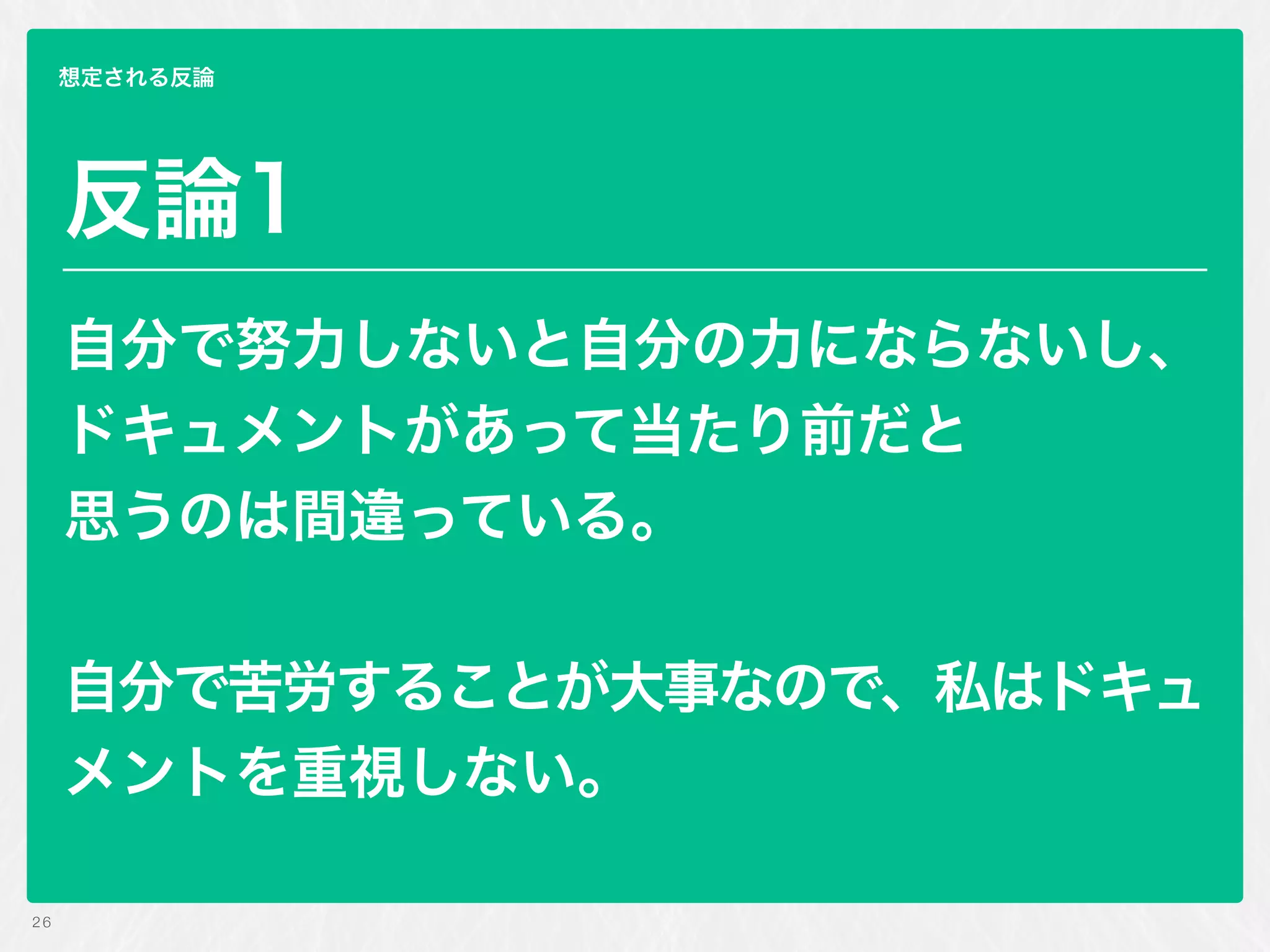 反論1
自分で努力しないと自分の力にならないし、
ドキュメントがあって当たり前だと 
思うのは間違っている。
自分で苦労することが大事なので、私はドキュ
メントを重視しない。
26
想定される反論
 