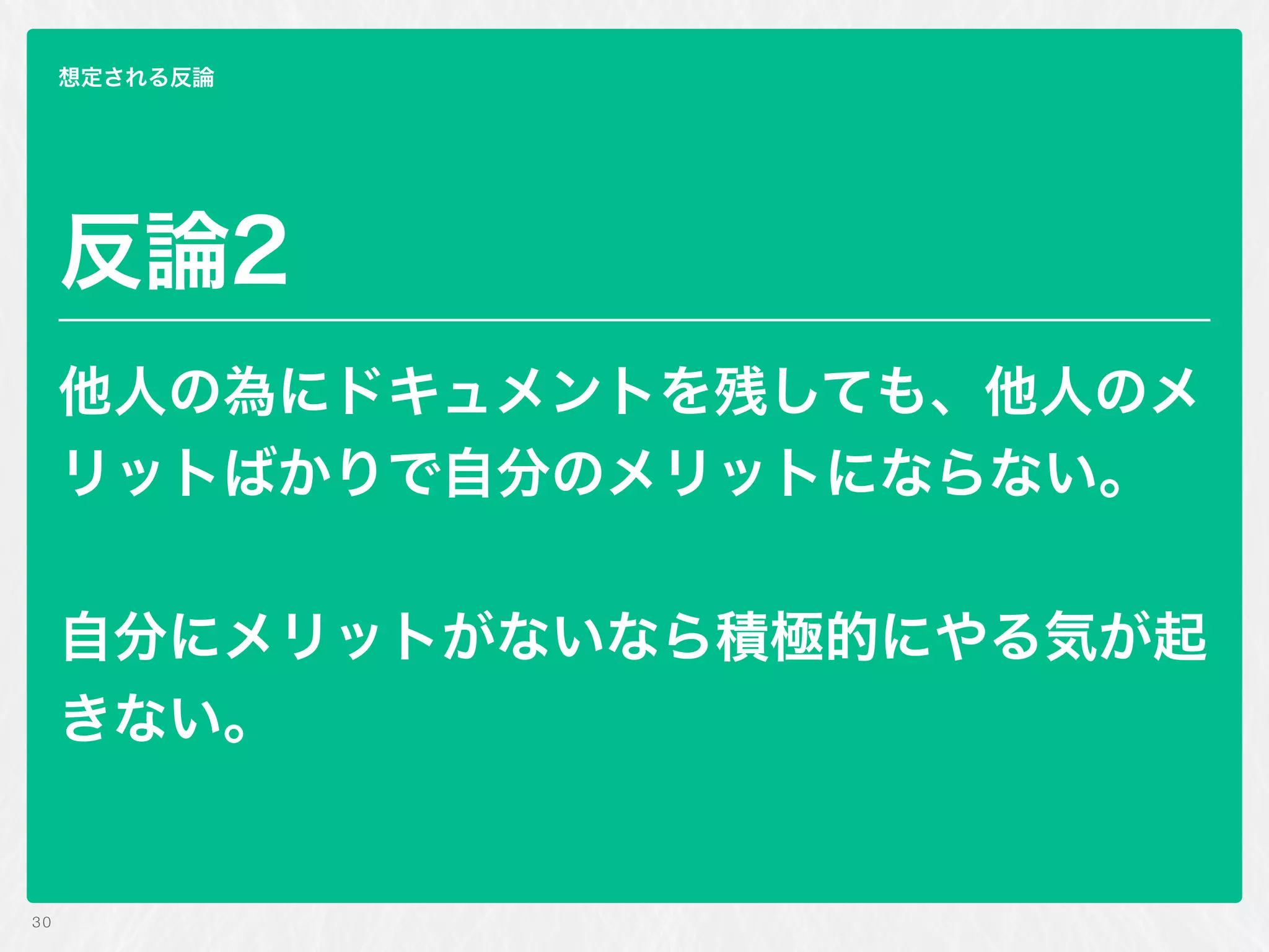 30
想定される反論
反論2
他人の為にドキュメントを残しても、他人のメ
リットばかりで自分のメリットにならない。
 
自分にメリットがないなら積極的にやる気が起
きない。
 